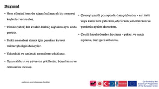 Duyusal
• Hem ellerini hem de ağzını kullanarak bir nesneyi
keşfeder ve inceler.
• Tıknaz (tahta) bir kitabın birkaç sayfasını aynı anda
çevirir.
• Farklı nesneleri almak için gereken kuvvet
miktarıyla ilgili deneyler.
• Yakındaki ve uzaktaki nesnelere odaklanır.
• Oyuncakların ve çevrenin şekillerini, boyutlarını ve
dokularını inceler.
• Çevreyi çeşitli pozisyonlardan gözlemler - sırt üstü
veya karın üstü yatarken, otururken, emeklerken ve
yardımla ayakta dururken.
• Çeşitli hareketlerden hoşlanır - yukarı ve aşağı
zıplama, ileri geri sallanma.
pathways.org/milestones checklist
 