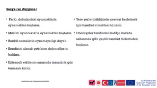 Sosyal ve duygusal
• Farklı dokulardaki oyuncaklarla
oynamaktan hoşlanır.
• Müzikli oyuncaklarla oynamaktan hoşlanır.
• Renkli nesnelerle oynamaya ilgi duyar.
• Kendisini alacak yetişkine doğru ellerini
kaldırır.
• Eğlenceli etkileşim sırasında insanlarla göz
temasını korur.
• Yere yerleştirildiğinde çevreyi keşfetmek
için hareket etmekten hoşlanır.
• Ebeveynler tarafından hafifçe havada
sallanmak gibi çeşitli hareket türlerinden
hoşlanır.
pathways.org/milestones checklist
 