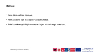 Duyusal
• Şarkı dinlemekten hoşlanır.
• Parmakları ve ağzı olan oyuncakları keşfeder.
• Bebek uzaktan gördüğü nesnelere doğru sürünür veya uzaklaşır.
pathways.org/milestones checklist
 