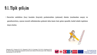 • Beceriler sefalikten (baş) kaudale (kuyruk); proksimalden (yakınsal) distale (merkezden uzağa) ve
genelleştirilmiş, uyaran temelli reflekslerden giderek daha kesin hale gelen spesifik, hedef odaklı tepkilere
doğru ilerler.
Valentini, N. C., Pereira, K. R. G., Chiquetti, E. M. D. S., Formiga, C. K. M. R., & Linhares, M. B.
M. (2019). Motor trajectories of preterm and full‐term infants in the first year of life. Pediatrics
International, 61(10), 967-977.
 