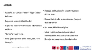 İletişim
• Anlamlı bir şekilde “anne” veya “baba”
kullanır.
• Konuşma seslerini taklit eder.
• Agulama sesleri ve konuşma ritimlerine
sahiptir.
• “hayır”a yanıt verir.
• Basit yönergelere yanıt verir, örn. "Gel
buraya".
• Nereye baktığınıza ve işaret ettiğinize
dikkat eder.
• Sosyal iletişimde uzun anlamsız (jargon)
dizeler üretir.
• Bir veya iki kelime söyler.
• İstek ve ihtiyaçları iletmek için el
hareketlerini kullanmaya başlar, örn.
Kucağa alınmak üzere hareket eder.
pathways.org/milestones checklist
 