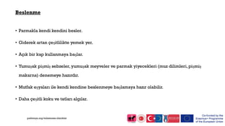 Beslenme
• Parmakla kendi kendini besler.
• Giderek artan çeşitlilikte yemek yer.
• Açık bir kap kullanmaya başlar.
• Yumuşak pişmiş sebzeler, yumuşak meyveler ve parmak yiyecekleri (muz dilimleri, pişmiş
makarna) denemeye hazırdır.
• Mutfak eşyaları ile kendi kendine beslenmeye başlamaya hazır olabilir.
• Daha çeşitli koku ve tatları algılar.
pathways.org/milestones checklist
 