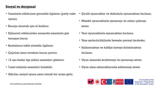 Sosyal ve duygusal
• İnsanlarla etkileşime girmekle ilgilenir (patty cake
oynar).
• Kucağa alınmak için el kaldırır.
• Eğlenceli etkileşimler sırasında insanlarla göz
temasını korur.
• Başkalarını taklit etmekle ilgilenir.
• Çağrılan isme cevaben başını çevirir.
• 12 aya kadar ilgi çekici nesneleri gösterir.
• İşaret ettiğiniz nesneleri bulabilir.
• Alkışlar, sosyal oyuna yanıt olarak bir araya gelir.
• Çeşitli oyuncaklar ve dokularla oynamaktan hoşlanır.
• Müzikli oyuncaklarla oynamayı ve onları çalmayı
sever.
• Yeni oyuncaklarla oynamaktan hoşlanır.
• Yere yerleştirildiğinde hevesle çevreyi keşfeder.
• Sallanmaktan ve hafifçe havaya fırlatılmaktan
hoşlanır.
• Oyun alanında keşfetmeyi ve oynamayı sever.
• Oyun alanı salıncaklarında sallanmayı sever.
www.pathways.org/milestones checklist
 