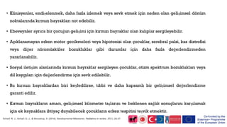 • Klinisyenler, endişelenmek, daha fazla izlemek veya sevk etmek için neden olan gelişimsel dönüm
noktalarında kırmızı bayrakları not edebilir.
• Ebeveynler ayrıca bir çocuğun gelişimi için kırmızı bayraklar olan kalıplar sergileyebilir.
• Açıklanamayan erken motor gecikmeleri veya hipotonisi olan çocuklar, serebral palsi, kas distrofisi
veya diğer nöromüsküler bozukluklar gibi durumlar için daha fazla değerlendirmeden
yararlanabilir.
• Sosyal iletişim alanlarında kırmızı bayraklar sergileyen çocuklar, otizm spektrum bozuklukları veya
dil kaygıları için değerlendirme için sevk edilebilir.
• Bu kırmızı bayraklardan biri keşfedilirse, tıbbi ve daha kapsamlı bir gelişimsel değerlendirme
garanti edilir.
• Kırmızı bayrakların amacı, gelişimsel kilometre taşlarını ve beklenen sağlık sonuçlarını karşılamak
için ek kaynaklara ihtiyaç duyabilecek çocukların erken tespitini teşvik etmektir.
Scharf, R. J., Scharf, G. J., & Stroustrup, A. (2016). Developmental Milestones. Pediatrics in review, 37(1), 25-37.
 