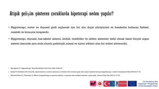 • Hippoterapi, motor ve duyusal girdi sağlamak için bir atın doğal yürüyüşünü ve hareketini kullanan fiziksel,
mesleki ve konuşma terapisidir.
• Hippoterapi, duyusal, kas-iskelet sistemi, limbik, vestibüler ve oküler sistemler dahil olmak üzere birçok organ
sistemi üzerinde aynı anda olumlu psikolojik, sosyal ve eğitici etkileri olan bir tedavi yöntemidir.
• Meregillano G. Hippotherapy. Phys Med Rehabil Clin N Am 2004;15:843–54.
• Benda W, McGibbon NH, Grant KL. improvements in muscle symmetry in children with cerebral palsy after equine assisted therapy (hippotherapy). J Altern Complement Med 2003;9:817–25.
• Silkwood-Sherer D, Warmbier H. Effects of hippotherapy on postural stability, in persons with multiple sclerosis: a pilot study. J Neurol Phys Ther 2007;31:77–84
 