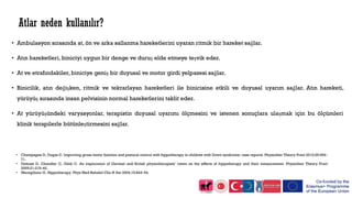 • Ambulasyon sırasında at, ön ve arka sallanma hareketlerini uyaran ritmik bir hareket sağlar.
• Atın hareketleri, biniciyi uygun bir denge ve duruş elde etmeye teşvik eder.
• At ve etrafındakiler, biniciye geniş bir duyusal ve motor girdi yelpazesi sağlar.
• Binicilik, atın değişken, ritmik ve tekrarlayan hareketleri ile binicisine etkili ve duyusal uyarım sağlar. Atın hareketi,
yürüyüş sırasında insan pelvisinin normal hareketlerini taklit eder.
• At yürüyüşündeki varyasyonlar, terapistin duyusal uyarımı ölçmesini ve istenen sonuçlara ulaşmak için bu ölçümleri
klinik terapilerle bütünleştirmesini sağlar.
Atlar neden kullanılır?
• Champagne D, Dugas C. Improving gross motor function and postural control with hippotherapy in children with Down syndrome: case reports. Physiother Theory Pract 2010;26:564–
71.
• Debuse D, Chandler C, Gibb C. An exploration of German and British physiotherapists’ views on the effects of hippotherapy and their measurement. Physiother Theory Pract
2005;21:219–42.
• Meregillano G. Hippotherapy. Phys Med Rehabil Clin N Am 2004;15:843–54.
 