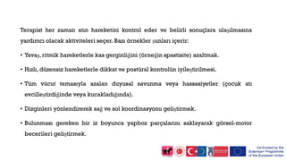 Terapist her zaman atın hareketini kontrol eder ve belirli sonuçlara ulaşılmasına
yardımcı olacak aktiviteleri seçer. Bazı örnekler şunları içerir:
• Yavaş, ritmik hareketlerle kas gerginliğini (örneğin spastisite) azaltmak.
• Hızlı, düzensiz hareketlerle dikkat ve postüral kontrolün iyileştirilmesi.
• Tüm vücut temasıyla azalan duyusal savunma veya hassasiyetler (çocuk atı
evcilleştirdiğinde veya kucakladığında).
• Dizginleri yönlendirerek sağ ve sol koordinasyonu geliştirmek.
• Bulunması gereken bir iz boyunca yapboz parçalarını saklayarak görsel-motor
becerileri geliştirmek.
 