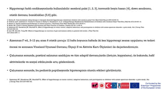 • Hippoterapi farklı endikasyonlarda kullanılabilir:serebral palsi [1, 2, 3], travmatik beyin hasarı [4], down sendromu,
otistik davranış bozuklukları [5,6] gibi.
• Aizenman F vd., 5-12 yaş arası 6 otistik çocuğa 12 hafta boyunca haftada iki kez hippoterapi seansı uygulamış ve tedavi
öncesi ve sonrasını Vineland Uyumsal Davranış Ölçeği II ve Aktivite Kartı Ölçümleri ile değerlendirmiştir.
• Çalışmanın sonunda, postüral salınımın azaldığını ve tüm adaptif davranışlarda (iletişim, kopyalama), öz bakımda, hafif
aktivitelerde ve sosyal etkileşimde artış gözlemlendi.
• Çalışmanın sonunda, bu pediatrik popülasyonda hipoterapinin olumlu etkileri görülmüştür.
1. Sterba JA. Does horseback riding therapy or therapist-directed hippotherapy rehabilitate children with cerebral palsy? Dev Med Child Neurol 2007;49:68–73.
2. Yildirim Şik B, Çekmece C, Dursun N, Dursun E, Balikçi E, Altunkanat Z, et al. is Hyppotherapy Beneficial for Rehabilitation of Children with Cerebral Palsy? Türk Klin J Med Sci 2012;32:601–8.
3. Masini A. Equine-assisted psychotherapy in clinical practice. J Psychosoc Nurs Ment Health Serv 2010;48:30–4.
4. Muslu GK, Conk H. Animal-Assisted interventions and Their Practice in Children. Duehyo ED 2011;4:83–8.
5. Ajzenman HF, Standeven JW, Shurtleff TL. Effect of hippotherapy on motor control, adaptive behaviors, and participation in children with autism spectrum disorder: a pilot study. Am J Occup Ther
2013;67:653–63.
6. Lee CW, Kim SG, Yong MS. Effects of hippotherapy on recovery of gait and balance ability in patients with stroke. J Phys Ther Sci
2014;26(2):309–11.
• Ajzenman HF, Standeven JW, Shurtleff TL. Effect of hippotherapy on motor control, adaptive behaviors, and participation in children with autism spectrum disorder: a pilot study. Am
J Occup Ther 2013;67:653–63.
 