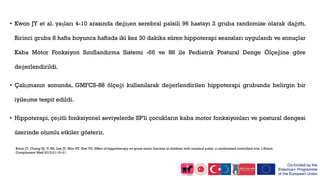 • Kwon JY et al. yaşları 4-10 arasında değişen serebral palsili 96 hastayı 2 gruba randomize olarak dağıttı.
Birinci gruba 8 hafta boyunca haftada iki kez 30 dakika süren hippoterapi seansları uygulandı ve sonuçlar
Kaba Motor Fonksiyon Sınıflandırma Sistemi -66 ve 88 ile Pediatrik Postural Denge Ölçeğine göre
değerlendirildi.
• Çalışmanın sonunda, GMFCS-88 ölçeği kullanılarak değerlendirilen hippoterapi grubunda belirgin bir
iyileşme tespit edildi.
• Hippoterapi, çeşitli fonksiyonel seviyelerde SP'li çocukların kaba motor fonksiyonları ve postural dengesi
üzerinde olumlu etkiler gösterir.
Kwon JY, Chang HJ, Yi SH, Lee JY, Shin HY, Kim YH. Effect of hippotherapy on gross motor function in children with cerebral palsy: a randomized controlled trial. J Altern
Complement Med 2015;21:15–21.
 