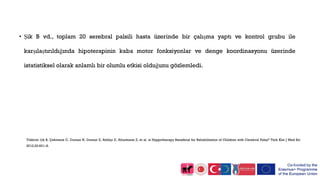• Şik B vd., toplam 20 serebral palsili hasta üzerinde bir çalışma yaptı ve kontrol grubu ile
karşılaştırıldığında hipoterapinin kaba motor fonksiyonlar ve denge koordinasyonu üzerinde
istatistiksel olarak anlamlı bir olumlu etkisi olduğunu gözlemledi.
Yildirim Şik B, Çekmece C, Dursun N, Dursun E, Balikçi E, Altunkanat Z, et al. is Hyppotherapy Beneficial for Rehabilitation of Children with Cerebral Palsy? Türk Klin J Med Sci
2012;32:601–8.
 