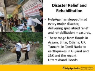Disaster Relief and
Rehabilitation
• HelpAge has stepped in at
every major disaster,
delivering specialized relief
and rehabilitation measures.
• These range from floods in
Assam, Bihar, Odisha, UP,
Tsunami in Tamil Nadu to
earthquakes in Gujarat and
J&K and the recent
Uttarakhand Floods.
 