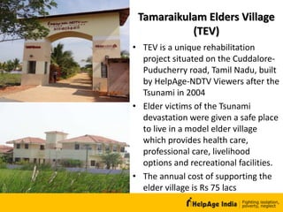 Tamaraikulam Elders Village
(TEV)
• TEV is a unique rehabilitation
project situated on the Cuddalore-
Puducherry road, Tamil Nadu, built
by HelpAge-NDTV Viewers after the
Tsunami in 2004
• Elder victims of the Tsunami
devastation were given a safe place
to live in a model elder village
which provides health care,
professional care, livelihood
options and recreational facilities.
• The annual cost of supporting the
elder village is Rs 75 lacs
 