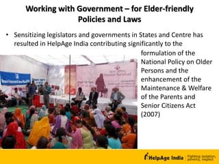 Working with Government – for Elder-friendly
Policies and Laws
formulation of the
National Policy on Older
Persons and the
enhancement of the
Maintenance & Welfare
of the Parents and
Senior Citizens Act
(2007)
• Sensitizing legislators and governments in States and Centre has
resulted in HelpAge India contributing significantly to the
 