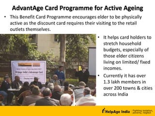 AdvantAge Card Programme for Active Ageing
• It helps card holders to
stretch household
budgets, especially of
those elder citizens
living on limited/ fixed
incomes.
• Currently it has over
1.3 lakh members in
over 200 towns & cities
across India
• This Benefit Card Programme encourages elder to be physically
active as the discount card requires their visiting to the retail
outlets themselves.
 