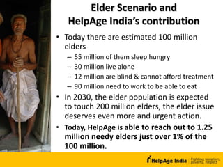 Elder Scenario and
HelpAge India’s contribution
• Today there are estimated 100 million
elders
– 55 million of them sleep hungry
– 30 million live alone
– 12 million are blind & cannot afford treatment
– 90 million need to work to be able to eat
• In 2030, the elder population is expected
to touch 200 million elders, the elder issue
deserves even more and urgent action.
• Today, HelpAge is able to reach out to 1.25
million needy elders just over 1% of the
100 million.
 
