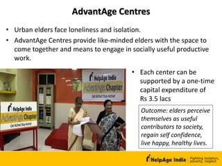 AdvantAge Centres
• Each center can be
supported by a one-time
capital expenditure of
Rs 3.5 lacs
• Urban elders face loneliness and isolation.
• AdvantAge Centres provide like-minded elders with the space to
come together and means to engage in socially useful productive
work.
Outcome: elders perceive
themselves as useful
contributors to society,
regain self confidence,
live happy, healthy lives.
 