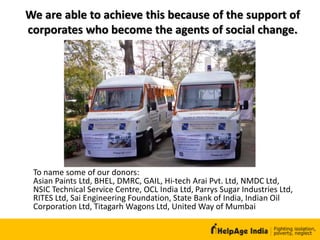 We are able to achieve this because of the support of
corporates who become the agents of social change.
To name some of our donors:
Asian Paints Ltd, BHEL, DMRC, GAIL, Hi-tech Arai Pvt. Ltd, NMDC Ltd,
NSIC Technical Service Centre, OCL India Ltd, Parrys Sugar Industries Ltd,
RITES Ltd, Sai Engineering Foundation, State Bank of India, Indian Oil
Corporation Ltd, Titagarh Wagons Ltd, United Way of Mumbai
 