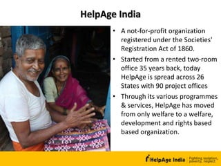 HelpAge India
• A not-for-profit organization
registered under the Societies'
Registration Act of 1860.
• Started from a rented two-room
office 35 years back, today
HelpAge is spread across 26
States with 90 project offices
• Through its various programmes
& services, HelpAge has moved
from only welfare to a welfare,
development and rights based
based organization.
 