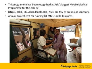 • This programme has been recognized as Asia’s largest Mobile Medical
Programme for the elderly
• ONGC, BHEL, EIL, Asian Paints, BEL, NSIC are few of are major sponsors.
• Annual Project cost for running 81 MMUs is Rs 14 crores
 