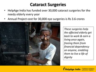 Cataract Surgeries
These surgeries help
the affected elderly get
back to work & earn a
living once again,
freeing them from
financial dependency
on anyone, enabling
them to live a life of
dignity
• HelpAge India has funded over 30,000 cataract surgeries for the
needy elderly every year
• Annual Project cost for 30,000 eye surgeries is Rs 3.6 crores
 