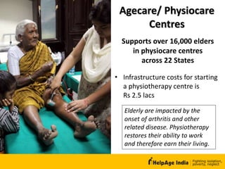 Agecare/ Physiocare
Centres
• Infrastructure costs for starting
a physiotherapy centre is
Rs 2.5 lacs
Supports over 16,000 elders
in physiocare centres
across 22 States
Elderly are impacted by the
onset of arthritis and other
related disease. Physiotherapy
restores their ability to work
and therefore earn their living.
 