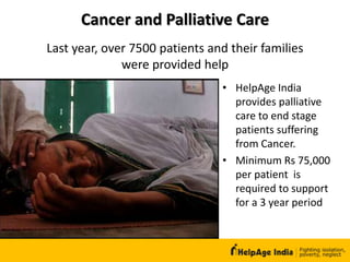 Cancer and Palliative Care
• HelpAge India
provides palliative
care to end stage
patients suffering
from Cancer.
• Minimum Rs 75,000
per patient is
required to support
for a 3 year period
Last year, over 7500 patients and their families
were provided help
 