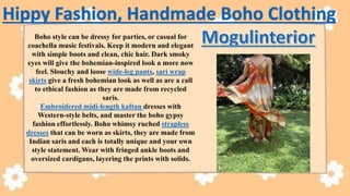 Boho style can be dressy for parties, or casual for
coachella music festivals. Keep it modern and elegant
with simple boots and clean, chic hair. Dark smoky
eyes will give the bohemian-inspired look a more now
feel. Slouchy and loose wide-leg pants, sari wrap
skirts give a fresh bohemian look as well as are a call
to ethical fashion as they are made from recycled
saris.
Embroidered midi-length kaftan dresses with
Western-style belts, and master the boho gypsy
fashion effortlessly. Boho whimsy ruched strapless
dresses that can be worn as skirts, they are made from
Indian saris and each is totally unique and your own
style statement. Wear with fringed ankle boots and
oversized cardigans, layering the prints with solids.
Hippy Fashion, Handmade Boho Clothing
 