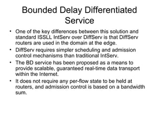 Bounded Delay Differentiated
              Service
• One of the key differences between this solution and
  standard ISSLL IntServ over DiffServ is that DiffServ
  routers are used in the domain at the edge.
• DiffServ requires simpler scheduling and admission
  control mechanisms than traditional IntServ.
• The BD service has been proposed as a means to
  provide scalable, guaranteed real-time data transport
  within the Internet.
• It does not require any per-flow state to be held at
  routers, and admission control is based on a bandwidth
  sum.
 