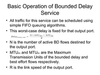 Basic Operation of Bounded Delay
             Service
• All traffic for this service can be scheduled using
  simple FIFO queuing algorithms.
• This worst-case delay is fixed for that output port.

• N is the number of active BD flows destined for
  the output port.
• MTUBD and MTUBE are the Maximum
  Transmission Units of the bounded delay and
  best effort flows respectively.
• R is the link speed of the output port.
 