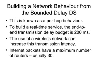 Building a Network Behaviour from
      the Bounded Delay DS
• This is known as a per-hop behaviour.
• To build a real-time service, the end-to-
  end transmission delay budget is 200 ms.
• The use of a wireless network can
  increase this transmission latency.
• Internet packets have a maximum number
  of routers – usually 30.
 