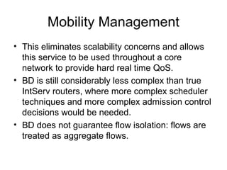 Mobility Management
• This eliminates scalability concerns and allows
  this service to be used throughout a core
  network to provide hard real time QoS.
• BD is still considerably less complex than true
  IntServ routers, where more complex scheduler
  techniques and more complex admission control
  decisions would be needed.
• BD does not guarantee flow isolation: flows are
  treated as aggregate flows.
 