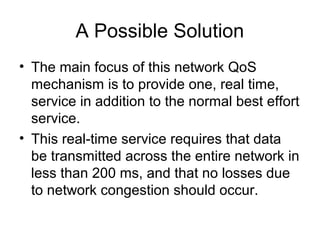 A Possible Solution
• The main focus of this network QoS
  mechanism is to provide one, real time,
  service in addition to the normal best effort
  service.
• This real-time service requires that data
  be transmitted across the entire network in
  less than 200 ms, and that no losses due
  to network congestion should occur.
 