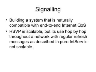 Signalling
• Building a system that is naturally
  compatible with end-to-end Internet QoS
• RSVP is scalable, but its use hop by hop
  throughout a network with regular refresh
  messages as described in pure IntServ is
  not scalable.
 