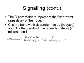 Signalling (cont.)
• The D parameter to represent the fixed worst-
  case delay of the node.
• C is the bandwidth dependent delay (in bytes)
  and D is the bandwidth independent delay (in
  microseconds).
 
