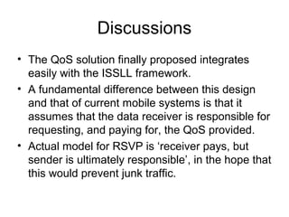 Discussions
• The QoS solution finally proposed integrates
  easily with the ISSLL framework.
• A fundamental difference between this design
  and that of current mobile systems is that it
  assumes that the data receiver is responsible for
  requesting, and paying for, the QoS provided.
• Actual model for RSVP is ‘receiver pays, but
  sender is ultimately responsible’, in the hope that
  this would prevent junk traffic.
 