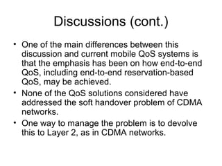 Discussions (cont.)
• One of the main differences between this
  discussion and current mobile QoS systems is
  that the emphasis has been on how end-to-end
  QoS, including end-to-end reservation-based
  QoS, may be achieved.
• None of the QoS solutions considered have
  addressed the soft handover problem of CDMA
  networks.
• One way to manage the problem is to devolve
  this to Layer 2, as in CDMA networks.
 