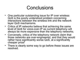 Conclusions
• One particular outstanding issue for IP over wireless
  QoS is the poorly understood problem concerning
  interactions between the wireless link and the network
  layer QoS mechanisms.
• Critics of IP networks believe that achieving the same
  level of QoS for voice-over-IP as current telephony will
  always be more expensive than the telephony networks.
• Conversely, critics of the telephony network claim that
  those networks are over-engineered, and that they would
  rather have significantly worse QoS, at a significantly
  cheaper price!
• There is clearly some way to go before these issues are
  resolved.
 