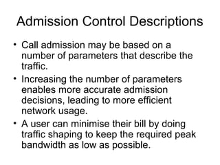 Admission Control Descriptions
• Call admission may be based on a
  number of parameters that describe the
  traffic.
• Increasing the number of parameters
  enables more accurate admission
  decisions, leading to more efficient
  network usage.
• A user can minimise their bill by doing
  traffic shaping to keep the required peak
  bandwidth as low as possible.
 
