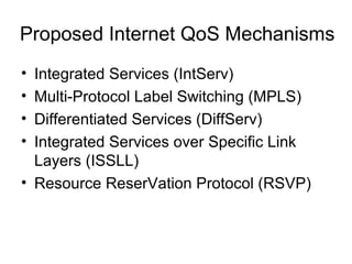 Proposed Internet QoS Mechanisms
• Integrated Services (IntServ)
• Multi-Protocol Label Switching (MPLS)
• Differentiated Services (DiffServ)
• Integrated Services over Specific Link
  Layers (ISSLL)
• Resource ReserVation Protocol (RSVP)
 