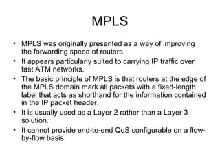 MPLS
• MPLS was originally presented as a way of improving
  the forwarding speed of routers.
• It appears particularly suited to carrying IP traffic over
  fast ATM networks.
• The basic principle of MPLS is that routers at the edge of
  the MPLS domain mark all packets with a fixed-length
  label that acts as shorthand for the information contained
  in the IP packet header.
• It is usually used as a Layer 2 rather than a Layer 3
  solution.
• It cannot provide end-to-end QoS configurable on a flow-
  by-flow basis.
 