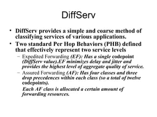 DiffServ
• DiffServ provides a simple and coarse method of
  classifying services of various applications.
• Two standard Per Hop Behaviors (PHB) defined
  that effectively represent two service levels
  – Expedited Forwarding (EF): Has a single codepoint
    (DiffServ value).EF minimizes delay and jitter and
    provides the highest level of aggregate quality of service.
  – Assured Forwarding (AF): Has four classes and three
    drop precedences within each class (so a total of twelve
    codepoints).
    Each AF class is allocated a certain amount of
    forwarding resources.
 