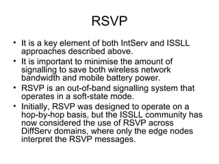 RSVP
• It is a key element of both IntServ and ISSLL
  approaches described above.
• It is important to minimise the amount of
  signalling to save both wireless network
  bandwidth and mobile battery power.
• RSVP is an out-of-band signalling system that
  operates in a soft-state mode.
• Initially, RSVP was designed to operate on a
  hop-by-hop basis, but the ISSLL community has
  now considered the use of RSVP across
  DiffServ domains, where only the edge nodes
  interpret the RSVP messages.
 