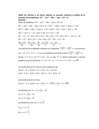 Hallar los vértices y los focos, además su ecuación ordinaria y gráfica de la
ecuación de la hipérbola: 𝟗𝒙 𝟐
− 𝟒𝒚 𝟐
− 𝟏𝟖𝒙 − 𝟏𝟔𝒚 + 𝟐𝟗 = 𝟎
Solución:
Datos del problema: 9𝑥2
− 4𝑦2
− 18𝑥 − 16𝑦 + 29 = 0
9𝑥2
− 4𝑦2
− 18𝑥 − 16𝑦 + 29 = 0 → (9𝑥2
− 18𝑥) − (4𝑦2
+ 16𝑦) = −29
(9𝑥2
− 18𝑥) − (4𝑦2
+ 16𝑦) = −29 → 9( 𝑥2
− 2𝑥) − 4( 𝑦2
+ 4𝑦) = −29
9( 𝑥2
− 2𝑥 + 1 − 1) − 4( 𝑦2
+ 4𝑦 + 4 − 4) = −29
9( 𝑥 − 1)2 − 9 − 4( 𝑦 + 2)2 + 16 = −29 → 9( 𝑥 − 1)2 − 4( 𝑦 + 2)2 = −29 + 9 − 16
9( 𝑥 − 1)2 − 4( 𝑦 + 2)2 = −36 → 4( 𝑦 + 2)2 − 9( 𝑥 − 1)2 = 36
4( 𝑦 + 2)2
36
−
9( 𝑥 − 1)2
36
=
36
36
→
( 𝑦 + 2)2
9
−
( 𝑥 − 1)2
4
= 1
La ecuación de la hipérbola ordinaria es la siguiente:
( 𝑦+2)2
9
−
( 𝑥−1)2
4
= 1, con centroen
𝐶(1,−2) → ℎ = 1; 𝑘 = −2 ; y es una hipérbola vertical de la forma
( 𝑦−𝑘)2
𝑎2
−
( 𝑥−ℎ)2
𝑏2
= 1.
Dónde: 𝑎2 = 9: 𝑎 = ±3; 𝑏2 = 4: 𝑏 = ±2; el valor “c” se obtiene aplicando la relación
pitagórica para las hipérbolas: 𝑐2 = 𝑎2 + 𝑏2 → 𝑐2 = 9 + 4 → 𝑐2 = 13; 𝑐 = ±√13
Las coordenadas de los vértices real e imaginario son:
𝑉2(ℎ. 𝑘 − 𝑎) 𝑦 𝑉1 (ℎ, 𝑘 + 𝑎) → 𝑉2(1,−5) 𝑦 𝑉1(1,3)
𝐵2(ℎ − 𝑏, 𝑘) 𝑦 𝐵1 (ℎ + 𝑏, 𝑘) → 𝐵2(−1, −2) 𝑦 𝐵1 (3,−2)
Las coordenadas de los focos:
𝐹2(ℎ, 𝑘 − 𝑐) 𝑦 𝐹1(ℎ, 𝑘 + 𝑐) → 𝐹2(1,−2 − √13) 𝑦 𝐹1(1,−2 + √13)
Las Asíntotas son: 𝐴:𝑦 = 𝑘 ±
𝑎
𝑏
(𝑥 − ℎ)
𝐴2:𝑦 = 𝑘 −
𝑎
𝑏
(𝑥 − ℎ)
𝐴1: 𝑦 = 𝑘 +
𝑎
𝑏
(𝑥 − ℎ)
Las Directrices son: 𝐷: 𝑦 = 𝑘 ±
𝑎2
𝑐
𝐷1: 𝑦 = 𝑘 +
𝑎2
𝑐
𝐷2: 𝑦 = 𝑘 −
𝑎2
𝑐
 