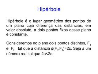 Hipérbole

Hipérbole é o lugar geométrico dos pontos de
um plano cuja diferença das distâncias, em
valor absoluto, a dois pontos fixos desse plano
é constante.

Consideremos no plano dois pontos distintos, F1
e F2, tal que a distância d(F1,F2)=2c. Seja a um
número real tal que 2a<2c.
 