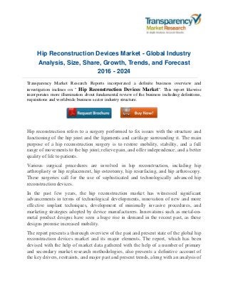 Hip Reconstruction Devices Market - Global Industry
Analysis, Size, Share, Growth, Trends, and Forecast
2016 - 2024
Transparency Market Research Reports incorporated a definite business overview and
investigation inclines on " Hip Reconstruction Devices Market". This report likewise
incorporates more illumination about fundamental review of the business including definitions,
requisitions and worldwide business sector industry structure.
Hip reconstruction refers to a surgery performed to fix issues with the structure and
functioning of the hip joint and the ligaments and cartilage surrounding it. The main
purpose of a hip reconstruction surgery is to restore mobility, stability, and a full
range of movements to the hip joint; relieve pain, and offer independence, and a better
quality of life to patients.
Various surgical procedures are involved in hip reconstruction, including hip
arthroplasty or hip replacement, hip osteotomy, hip resurfacing, and hip arthroscopy.
These surgeries call for the use of sophisticated and technologically advanced hip
reconstruction devices.
In the past few years, the hip reconstruction market has witnessed significant
advancements in terms of technological developments, innovation of new and more
effective implant techniques, development of minimally invasive procedures, and
marketing strategies adopted by device manufacturers. Innovations such as metal-on-
metal product designs have seen a huge rise in demand in the recent past, as these
designs promise increased mobility.
The report presents a thorough overview of the past and present state of the global hip
reconstruction devices market and its major elements. The report, which has been
devised with the help of market data gathered with the help of a number of primary
and secondary market research methodologies, also presents a definitive account of
the key drivers, restraints, and major past and present trends, along with an analysis of
 
