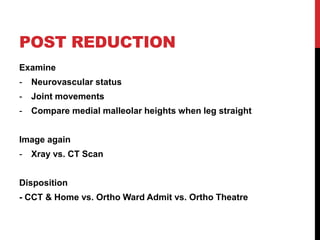 POST REDUCTION
Examine
- Neurovascular status
- Joint movements
- Compare medial malleolar heights when leg straight
Image again
- Xray vs. CT Scan
Disposition
- CCT & Home vs. Ortho Ward Admit vs. Ortho Theatre
 