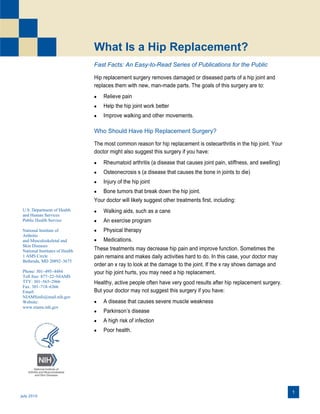 What Is a Hip Replacement?
Fast Facts: An Easy-to-Read Series of Publications for the Public
Hip replacement surgery removes damaged or diseased parts of a hip joint and
replaces them with new, man-made parts. The goals of this surgery are to:


Relieve pain



Help the hip joint work better



Improve walking and other movements.

Who Should Have Hip Replacement Surgery?
The most common reason for hip replacement is osteoarthritis in the hip joint. Your
doctor might also suggest this surgery if you have:


Rheumatoid arthritis (a disease that causes joint pain, stiffness, and swelling)



Osteonecrosis s (a disease that causes the bone in joints to die)



Injury of the hip joint

 Bone tumors that break down the hip joint.
Your doctor will likely suggest other treatments first, including:
U.S. Department of Health
and Human Services
Public Health Service
National Institute of
Arthritis
and Musculoskeletal and
Skin Diseases
National Institutes of Health
1 AMS Circle
Bethesda, MD 20892–3675
Phone: 301–495–4484
Toll free: 877–22–NIAMS
TTY: 301–565–2966
Fax: 301–718–6366
Email:
NIAMSinfo@mail.nih.gov
Website:
www.niams.nih.gov



Walking aids, such as a cane



An exercise program



Physical therapy

 Medications.
These treatments may decrease hip pain and improve function. Sometimes the
pain remains and makes daily activities hard to do. In this case, your doctor may
order an x ray to look at the damage to the joint. If the x ray shows damage and
your hip joint hurts, you may need a hip replacement.
Healthy, active people often have very good results after hip replacement surgery.
But your doctor may not suggest this surgery if you have:


A disease that causes severe muscle weakness



Parkinson’s disease



A high risk of infection



Poor health.

 
 

July 2010

1

 