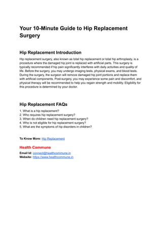 Your 10-Minute Guide to Hip Replacement
Surgery
Hip Replacement Introduction
Hip replacement surgery, also known as total hip replacement or total hip arthroplasty, is a
procedure where the damaged hip joint is replaced with artificial parts. This surgery is
typically recommended if hip pain significantly interferes with daily activities and quality of
life. Before the surgery, you may undergo imaging tests, physical exams, and blood tests.
During the surgery, the surgeon will remove damaged hip joint portions and replace them
with artificial components. Post-surgery, you may experience some pain and discomfort, and
physical therapy will be recommended to help you regain strength and mobility. Eligibility for
this procedure is determined by your doctor.
Hip Replacement FAQs
1. What is a hip replacement?
2. Who requires hip replacement surgery?
3. When do children need hip replacement surgery?
4. Who is not eligible for hip replacement surgery?
5. What are the symptoms of hip disorders in children?
To Know More: Hip Replacement
Health Commune
Email Id: connect@healthcommune.in
Website: https://www.healthcommune.in
 