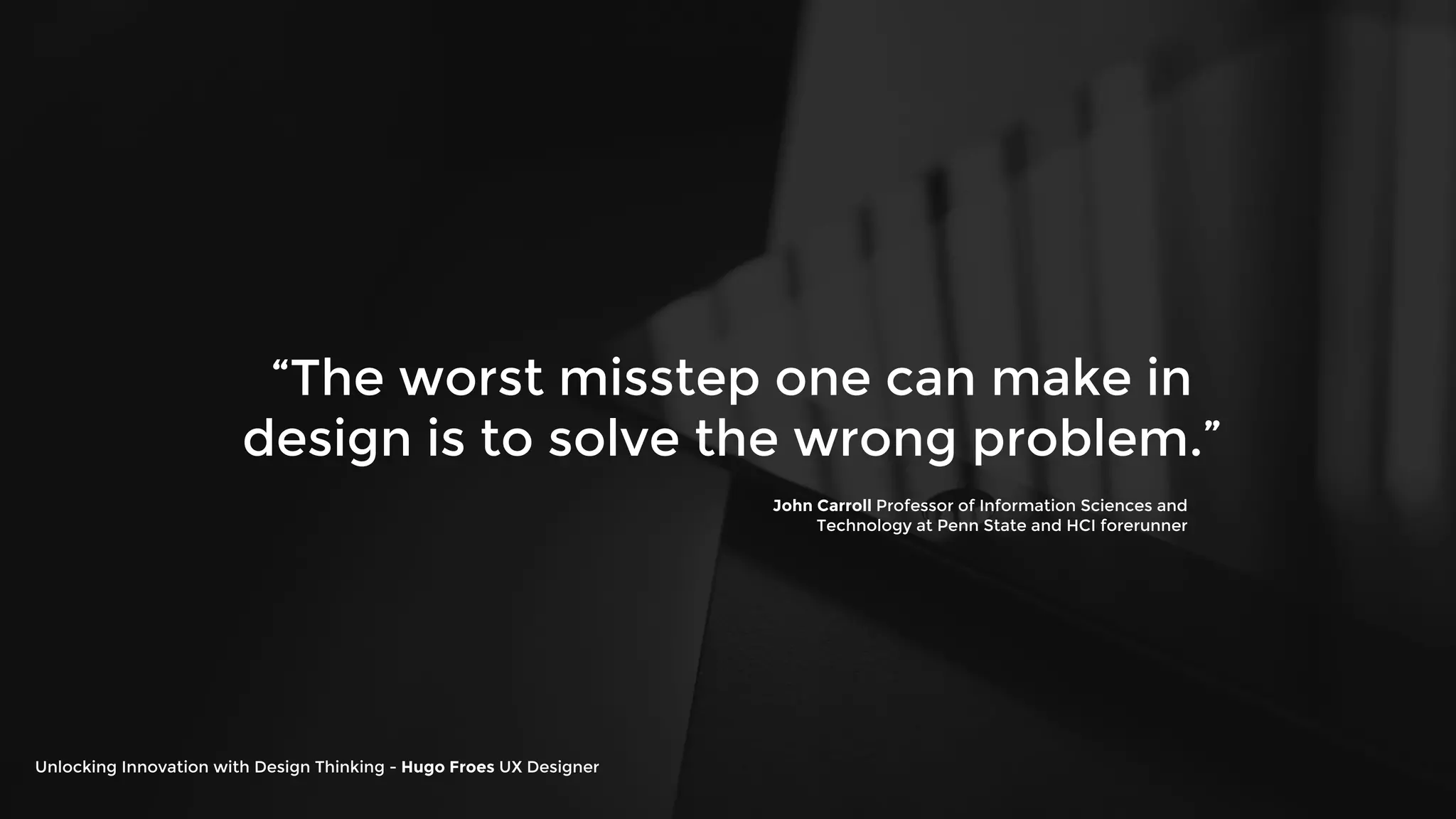 “The worst misstep one can make in
design is to solve the wrong problem.”
John Carroll Professor of Information Sciences and
Technology at Penn State and HCI forerunner
Unlocking Innovation with Design Thinking - Hugo Froes UX Designer
 