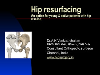Hip resurfacing
An option for young & active patients with hip
disease
Dr.A.K.Venkatachalam
FRCS, MCh Orth, MS orth, DNB Orth
Consultant Orthopedic surgeon
Chennai, India
www.hipsurgery.in
 